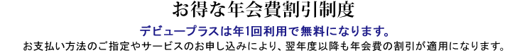お得な年会費割引制度 お支払い方法のご指定やサービスのお申し込みにより、翌年度以降も年会費の割引が適用になります。
