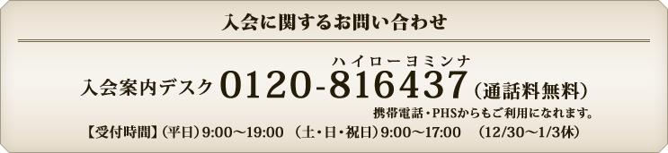入会に関するお問い合わせ 入会案内デスク 0120-816437(通話料無料)携帯電話・PHSからもご利用になれます。 【受付時間】(平日)9:00?19:00(土・日・祝日)9:00?17:00 (12/30?1/3休)