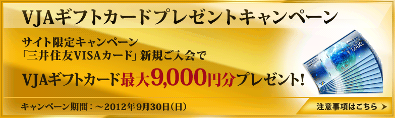 VJAギフトカードプレゼントキャンペーン　サイト限定キャンペーン「三井住友VISAカード」新規ご入会で　VJAギフトカード最大9,000円分プレゼント！　キャンペーン期間：～2012年9月30日（日）　注意事項はこちら