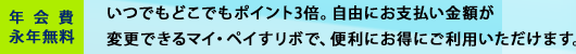 年会費永年無料　いつでもどこでもポイント3倍。自由にお支払い金額が変更できるマイ・ペイすリボで、便利にお得にご利用いただけます。