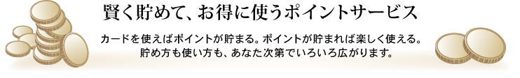 賢く貯めて、お得に使うポイントサービス カードを使えばポイントが貯まる。ポイントが貯まれば楽しく使える。貯め方も使い方も、あなた次第でいろいろ広がります。