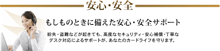 安心・安全 もしものときに備えた安心・安全サポート 紛失・盗難などが起きても、高度なセキュリティ・安心補償・丁寧なデスク対応によるサポートが、あなたのカードライフを守ります。