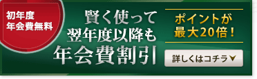 初年度年会費無料　賢く使って翌年度以降も年会費割引　ポイントが最大20倍！　詳しくはコチラ
