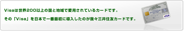 VISAは世界シェアNo.1の国際ブランド。日本国内だけでも340万店が加盟し、世界中で利用が可能なカードです。その「VISA」を日本で一番最初に導入したのが我々三井住友カードです。