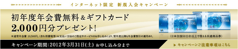 [インターネット限定 新規入会キャンペーン] 初年度年会費無料＆ギフトカード2,000円分プレゼント！※通常年会費 10,500円。(含む消費税等)お支払い方法のご指定やサービスのお申し込みにより、翌年度以降も年会費割引の適用あり。(日本全国50万店以上で使える共通商品券) キャンペーン期間：2012年3月31日(土)お申し込み分まで >キャンペーンご注意事項はこちら