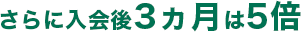 さらに入会後3ヵ月は5倍