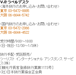 VJトラベルデスク(海外旅行のお申し込み・お問い合わせ)TEL:東京 03-5472-0885 大阪:06-6644-5742 (国内旅行のお申し込み・お問い合わせ)TEL:東京 03-5472-2066 大阪:06-6644-4522