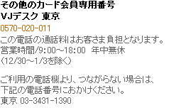 その他のカード会員専用番号　VJデスク（国内） 東京 03-3431-1390　大阪 06-6641-1787　（東京へ転送）　受付時間/9:00～18:00　年中無休　（12/30～1/3を除く）