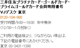 三井住友プラチナカード・ゴールドカード会員専用番号 VJデスク（国内） 0120-104-980 受付時間/9:00～18:00　年中無休　（12/30～1/3を除く） ご利用の電話機より、つながらない場合は、東京 03-3431-1398へおかけください。