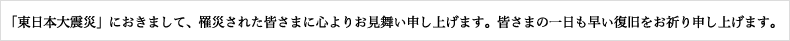 「東北地方太平洋沖地震」におきまして、罹災された皆さまに心よりお見舞い申し上げます。皆さまの一日も早い復旧をお祈り申し上げます。