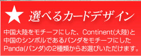 選べるカードデザイン 中国大陸をモチーフにした、Continent(大陸)と中国のシンボルであるパンダをモチーフにしたPanda(パンダ)の2種類からお選びいただけます。