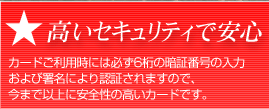 高いセキュリティで安心  カードご利用時には必ず6桁の暗証番号の入力および署名により認証されますので、今まで以上に安全性の高いカードです。