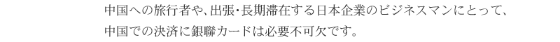 中国への旅行者や、出張・長期滞在する日本企業のビジネスマンにとって、中国での決済に銀聯カードは必要不可欠です。