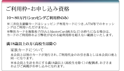 10～80万円（ショッピングご利用枠のみ）※三井住友銀聯カードはショッピング専用カードにつき、ATM等でのキャッシングはご利用いただけません。※弊社カードを複数枚（VISAとMasterCard両方など）お持ちになる場合は、カードのご利用枠および弊社が定める総利用枠を超えない範囲といたします。満18歳以上の方（高校生は除く）。家族カードについて。 本会員とは別のカードが発行され、ご利用代金のお引き落としは本会員口座と同一になります。※本会員と生計を共にする満18歳以上（高校生を除く）の配偶者、お子さまおよびご両親がお申し込みになれます。