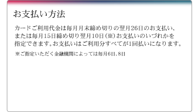 お支払い方法　カードご利用代金は毎月月末締め切りの翌月26日のお支払い、または毎月15日締め切り翌月10日（※）お支払いのいづれかを指定できます。お支払いはご利用分すべてが1回払いになります。※ご指定いただく金融機関によっては毎月6日、8日