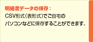 明細書データの保存：CSV形式（表形式）または、Microsoft（R）Money形式でご自宅のパソコンなどに保存することができます。