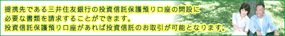 提携先である三井住友銀行の投資信託保護預かり口座の開設に必要な書類を請求することができます。投資信託保護預かり口座があれば投資信託のお取引が可能となります。