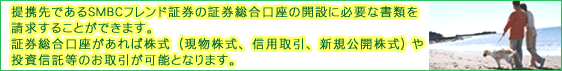 提携先であるＳＭＢＣフレンド証券の証券総合口座の開設に必要な書類を請求することができます。証券総合口座があれば株式（現物株式、信用取引、新規公開株式、株式ミニ投資）や投資信託等のお取引が可能となります。