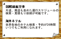 国際航空券…ゾーンペックス航空券(正規割引航空券)がお申し込みいただけます。海外ホテル…世界のホテル約56,000軒がご利用になれます。優待ホテルも多数ご用意。