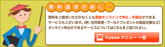 【Vpassメニュー一覧】資料をご請求いただかなくとも直接オンラインで申込・手続きができるサービスもございます。（例：住所変更・ワールドプレゼントの景品交換など）オンライン申込のできるサービスについてはこちらをご覧ください。