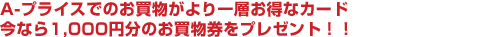 A-プライスでのお買物がより一層お得なカード。今なら1,000円分のお買物券をプレゼント！！