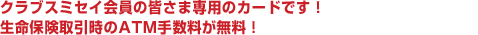 クラブスミセイVISA会員の皆様専用のカードです！生命保険取引時のATM手数料が無料！