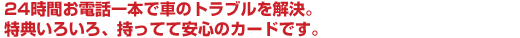24時間お電話一本で車のトラブルを解決。特典いろいろ、持ってて安心のカードです。
