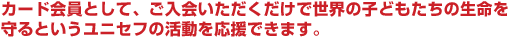 カード会員として、ご入会いただくだけで世界の子どもたちの生命を守るというユニセフの活動を応援できます。