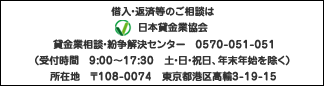日本貸金協会 貸金業相談・紛争解決センター 0570-051-051(受付時間 9:00~17:30 土・日・祝日・年末年始を除く)