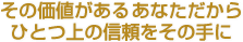 その価値があるあなただからひとつ上の信頼をその手に