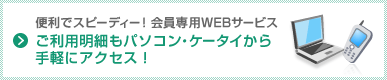便利でスピーディー！会員専用WEBサービス ご利用明細もパソコン・ケータイから手軽にアクセス！