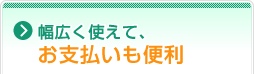 幅広く使えて、お支払いも便利