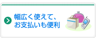幅広く使えて、お支払いも便利