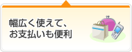 幅広く使えて、お支払いも便利