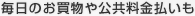 毎日のお買物や公共料金払いも