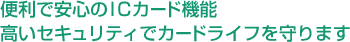 便利で安心のICカード機能 高いセキュリティでカードライフを守ります