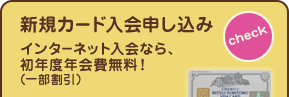 新規カード入会申し込み　[check]　インターネット入会なら、初年度年会費無料！（一部割引）