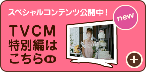 スペシャルコンテンツ公開中！[new] TVCM特別編はこちら