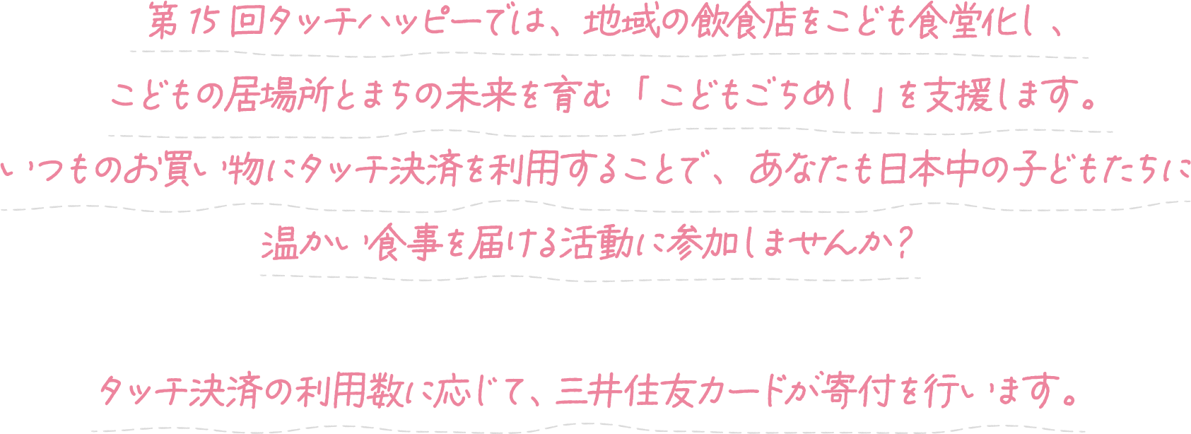 第15回タッチハッピーでは、地域の飲食店をこども食堂化し、こどもの居場所とまちの未来を育む「こどもごちめし」を支援します。いつものお買い物にタッチ決済を利用することで、あなたも日本中の子どもたちに温かい食堂を届ける活動に参加しませんか?