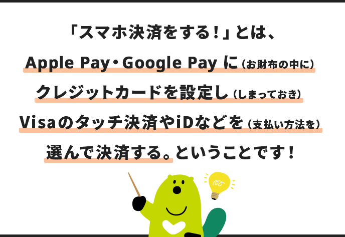 「スマホ決済をする！」とは、 Apple Pay・Google Pay に（お財布の中に） クレジットカードを設定し（しまっておき） Visaのタッチ決済やiDなどを（支払い方法を） 選んで決済する。ということです！