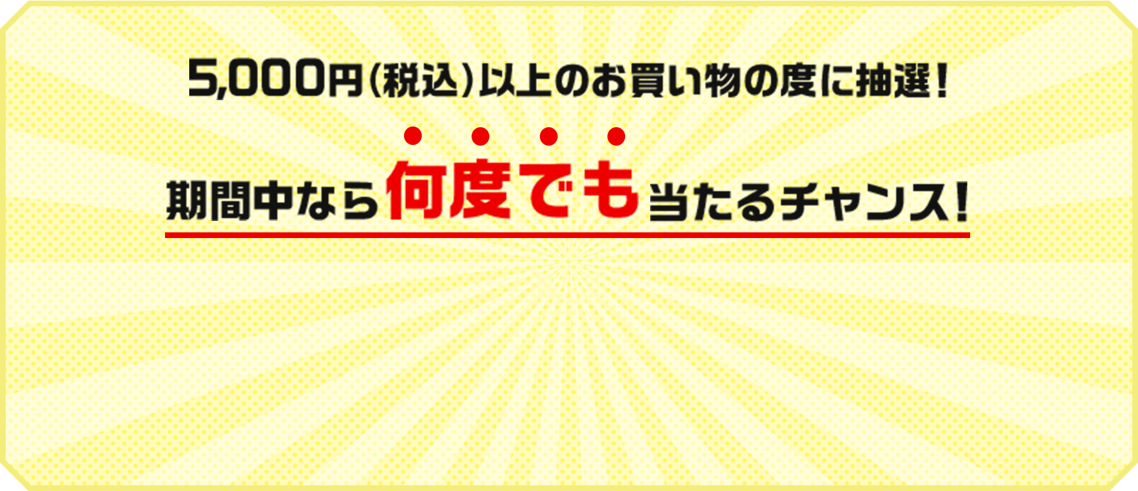 5,000円（税込）以上のお買い物の度に抽選！期間中なら何度でも当たるチャンス！