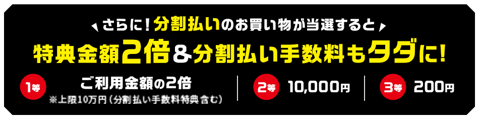 さらに！分割払いのお買い物が当選すると特典金額2倍＆分割払い手数料もタダに！ 1等ご利用金額の2倍※上限10万円（分割払い手数料特典含む） 2等10,000円 3等200円