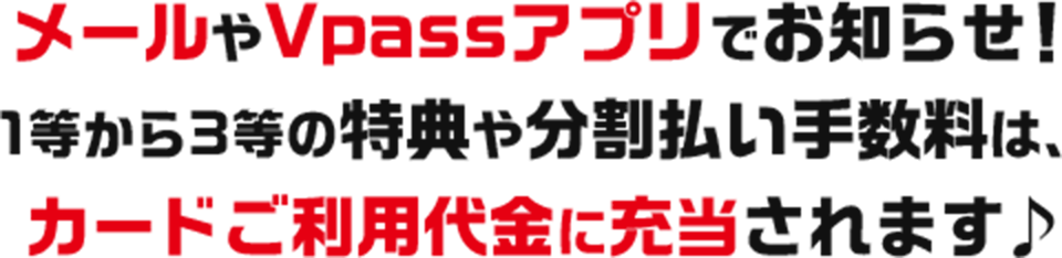 メールやVpassアプリでお知らせ！1等から3等の特典や分割払い手数料は、カードご利用代金に充当されます♪