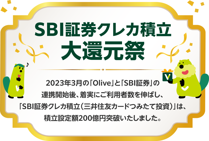 SBI証券クレカ積立 大還元祭 2023年3月の「Olive」と「SBI証券」の連携開始後、着実にご利用者数を伸ばし、「SBI証券クレカ積立（三井住友カードつみたて投資）」は、積立設定額200億円突破いたしました。