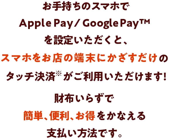 お手持ちのスマホでApple Pay / Google PayTMを設定いただくと、スマホをお店の端末にかざすだけのタッチ決済がご利用いただけます!財布いらずで簡単、便利、お得をかなえる支払い方法です。