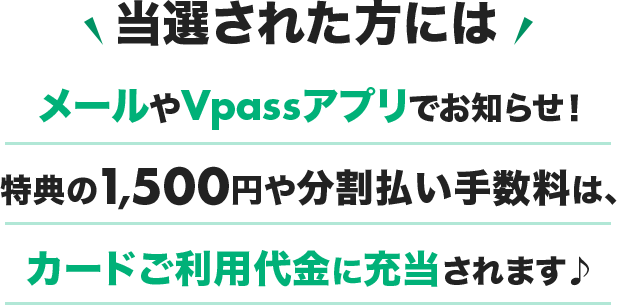 当選された方にはメールやVpassアプリでお知らせ！特典の1,500円や分割払い手数料は、カードご利用代金に充当されます♪