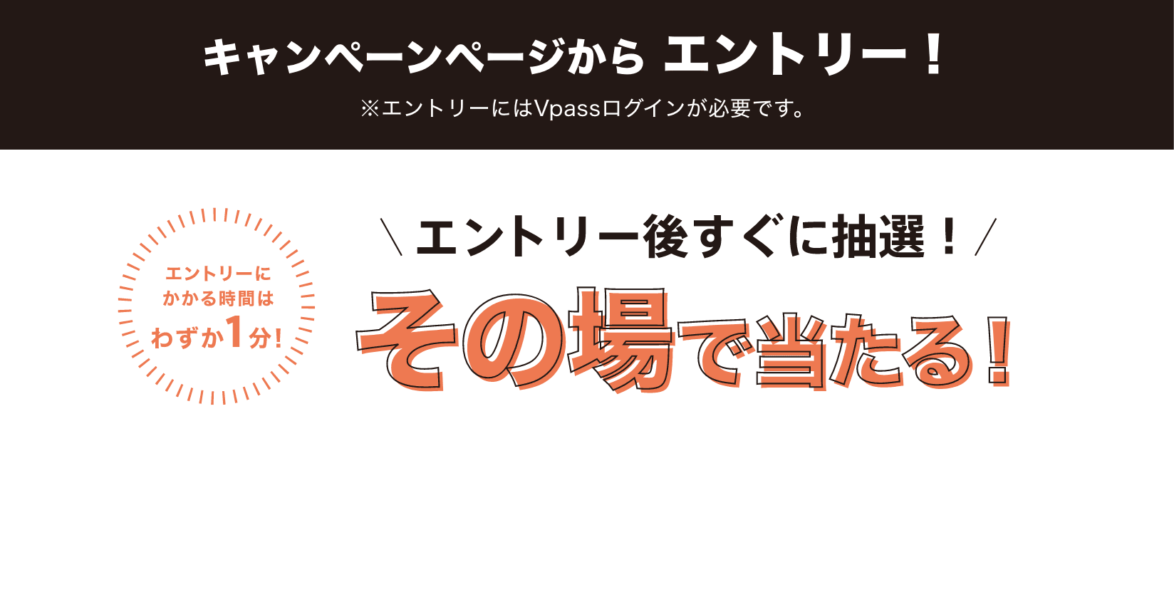 キャンペーンページからエントリー!※エントリーにはVpassログインが必要です。エントリーにかかる時間はわずか1分!エントリー後すぐに抽選!その場で当たる!