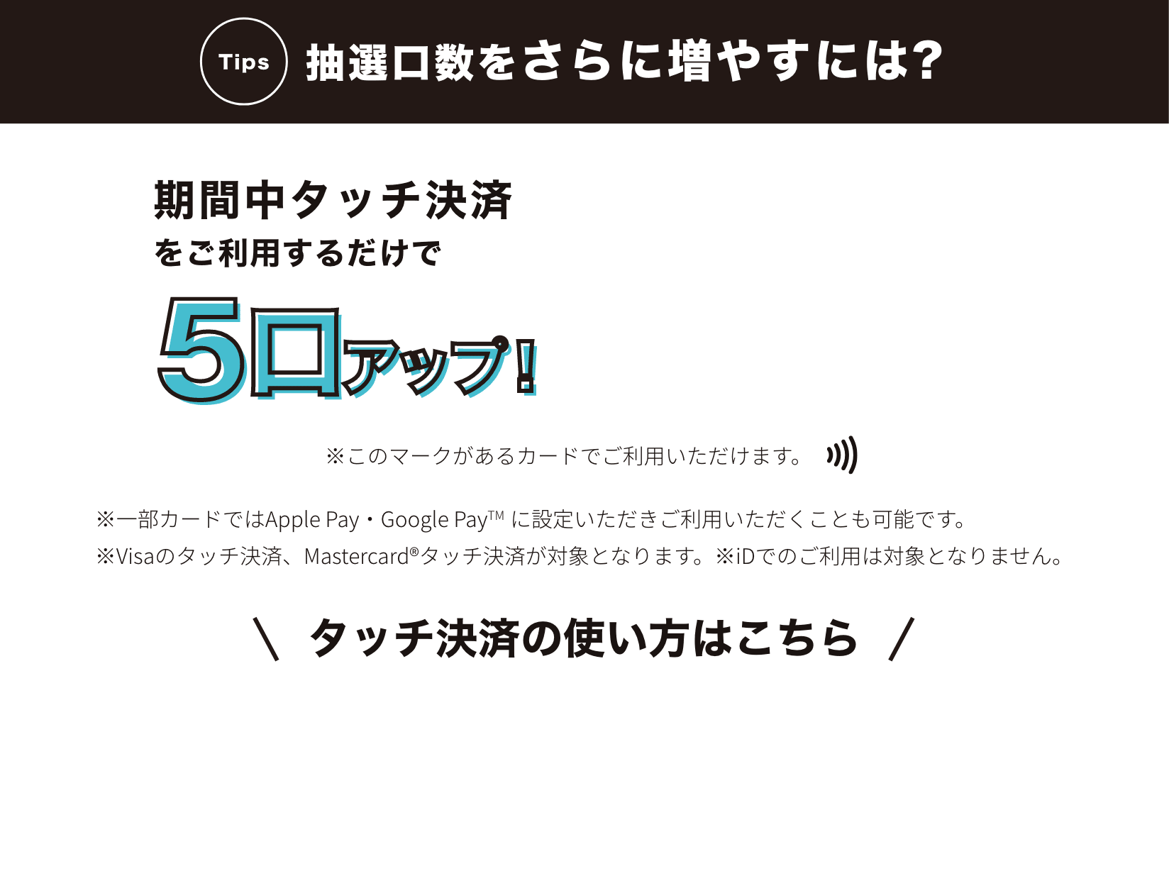 抽選口数をさらに増やすには？期間中タッチ決済をご利用するだけで5口アップ!タッチ決済の使い方はこちら