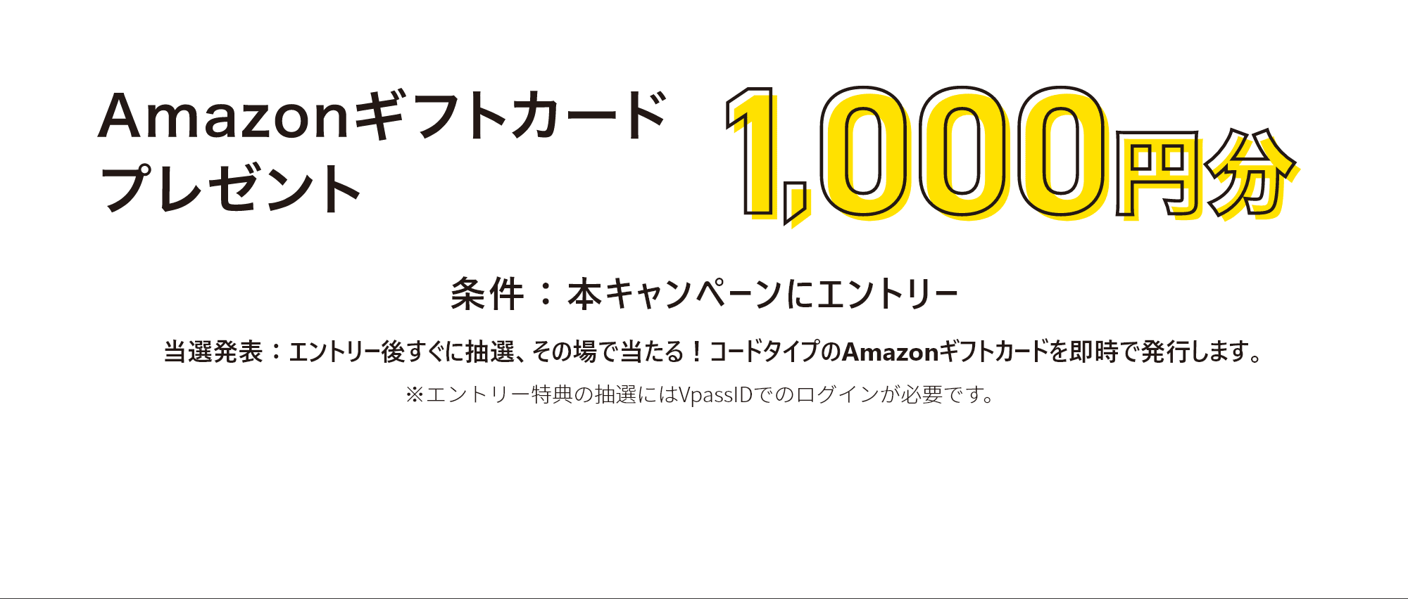 Amazonギフトカードプレゼント 1,000円分。条件：本キャンペーンにエントリー。当選破票：エントリー後すぐに抽選、その場で当たる!コードタイプのAmazonギフトカードを即時で発行します。