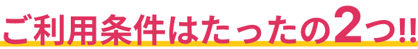 ご利用条件はたったの2つ!!